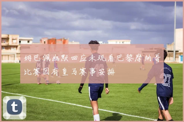 姆巴佩幽默回应未观看巴黎摩纳哥比赛因有皇马赛事安排