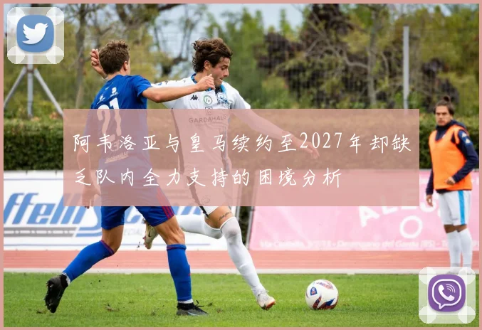阿韦洛亚与皇马续约至2027年却缺乏队内全力支持的困境分析