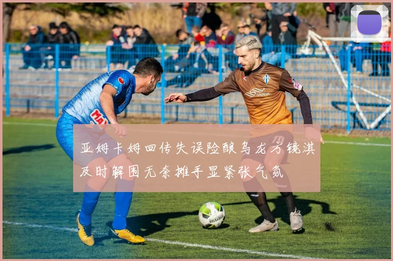 亚姆卡姆回传失误险酿乌龙方镜淇及时解围无奈摊手显紧张气氛