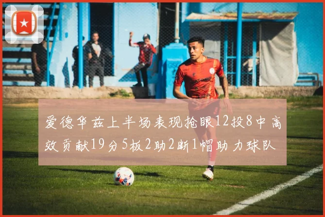 爱德华兹上半场表现抢眼12投8中高效贡献19分5板2助2断1帽助力球队