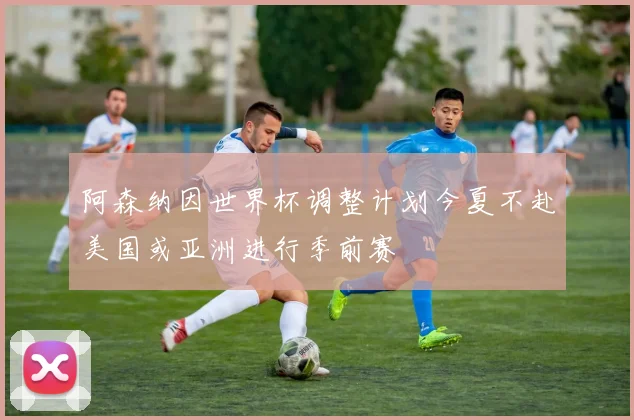 阿森纳因世界杯调整计划今夏不赴美国或亚洲进行季前赛