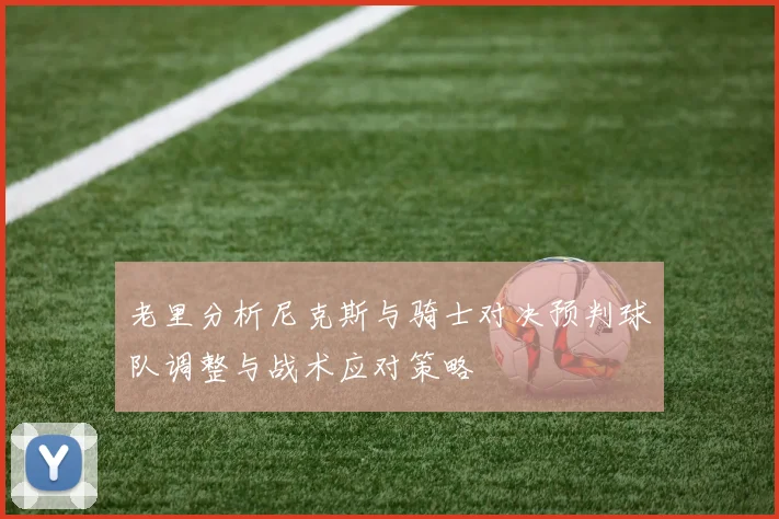 老里分析尼克斯与骑士对决预判球队调整与战术应对策略