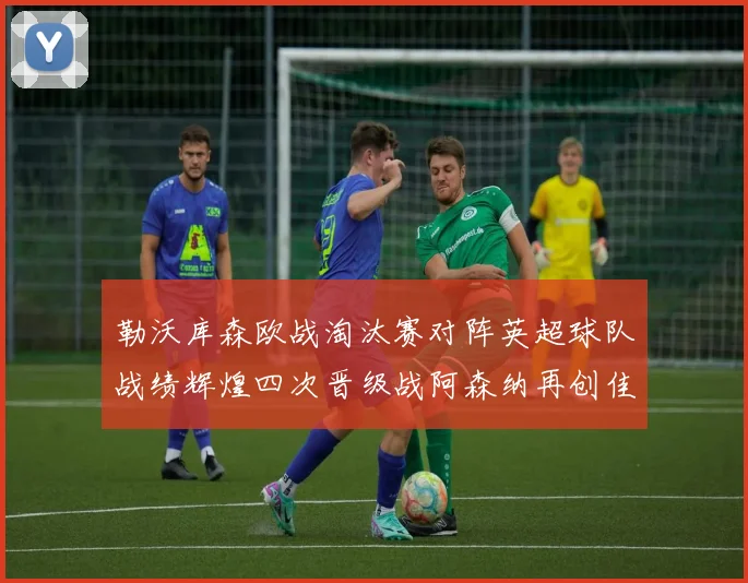 勒沃库森欧战淘汰赛对阵英超球队战绩辉煌四次晋级战阿森纳再创佳绩