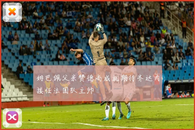 姆巴佩父亲赞德尚成就期待齐达内接任法国队主帅