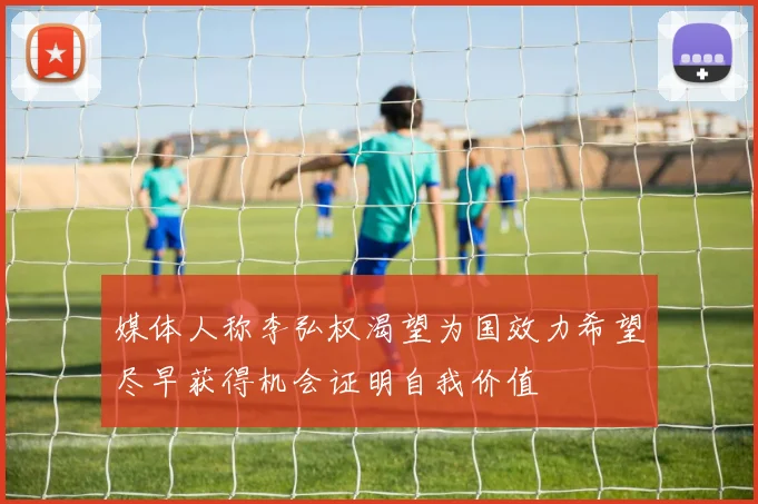 媒体人称李弘权渴望为国效力希望尽早获得机会证明自我价值